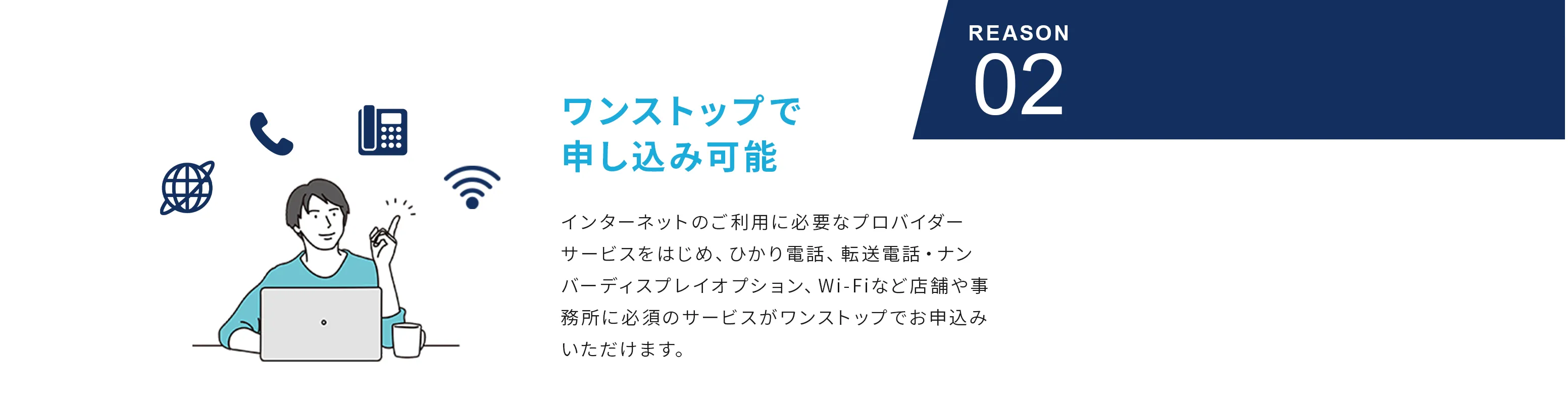 Reason02 ワンストップで申し込み可能 インターネットのご利用に必要なプロバイダーサービスをはじめ、ひかり電話、転送電話・ナンバーディスプレイオプション、Wi-Fiなど店舗や事務所に必須のサービスがワンストップでお申込みいただけます。
