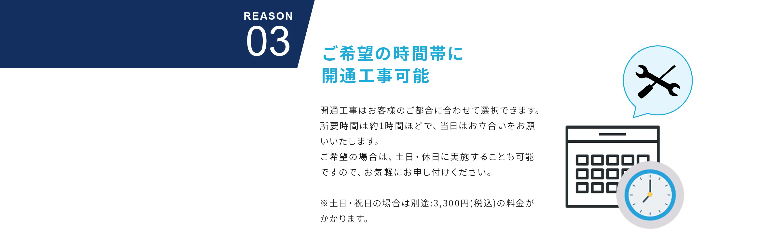 Reason03 ご希望の時間帯に開通工事可能 開通工事はお客様のご都合に合わせて選択できます。所要時間は約1時間ほどで、当日はお立合いをお願いいたします。ご希望の場合は、土日・休日に実施することも可能ですので、お気軽にお申し付けください。※土日・祝日の場合は別途:3,300円(税込)の料金がかかります。