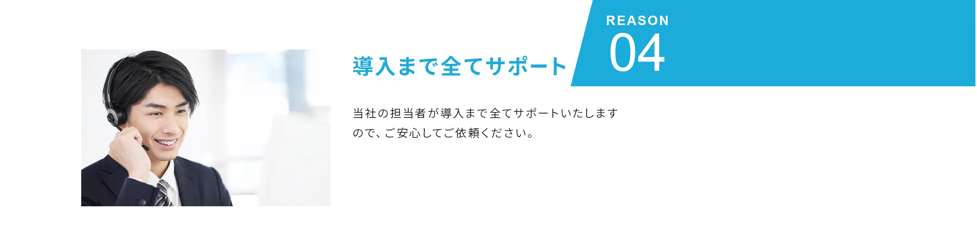 Reason04 導入まで全てサポート 当社の担当者が導入まで全てサポートいたしますので、ご安心してご依頼ください。