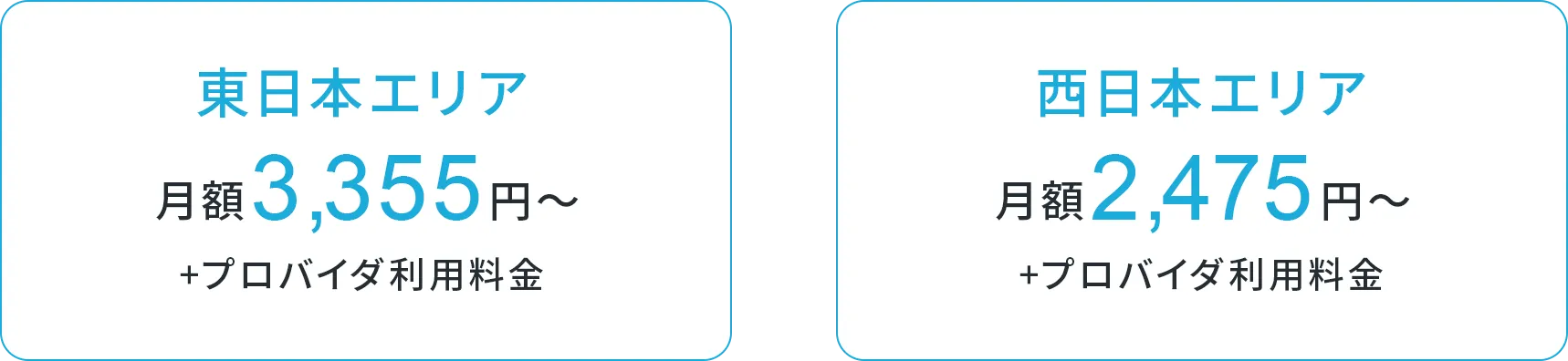 東日本エリア 月額3,355円〜 + プロバイダ利用料金 西日本エリア 月額2,475円〜 + プロバイダ利用料金