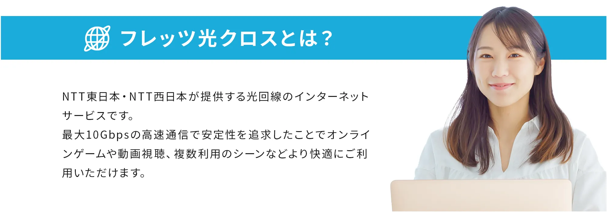 フレッツ光クロスとは？ NTT東日本・NTT西日本が提供する光回線のインターネットサービスです。最大10Gbpsの高速通信で安定性を追求したことでオンラインゲームや動画視聴、複数利用のシーンなどより快適にご利用いただけます。