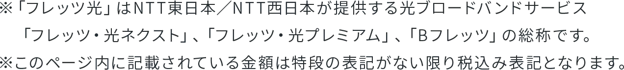 ※「フレッツ光」はNTT東日本／NTT西日本が提供する光ブロードバンドサービス「フレッツ・光ネクスト」、「フレッツ・光プレミアム」、「Bフレッツ」の総称です。※このページ内に記載されている金額は特段の表記がない限り税込み表記となります。